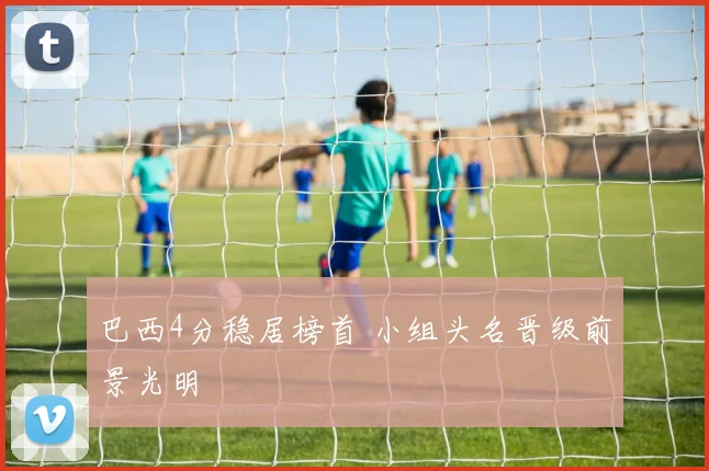 巴西4分稳居榜首 小组头名晋级前景光明