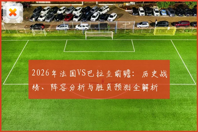 2026年法国VS巴拉圭前瞻:历史战绩、阵容分析与胜负预测全解析