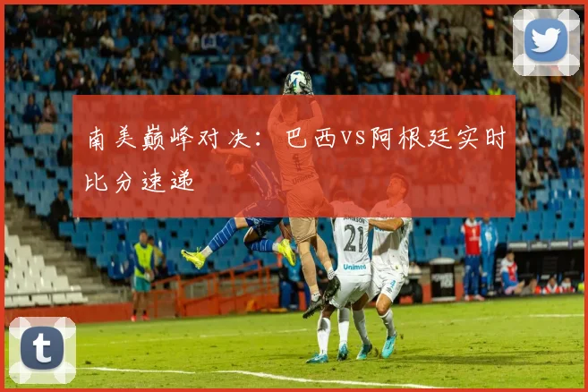 南美巅峰对决:巴西vs阿根廷实时比分速递