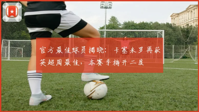 官方最佳球员揭晓:卡塞米罗再获英超周最佳,本赛季梅开二度