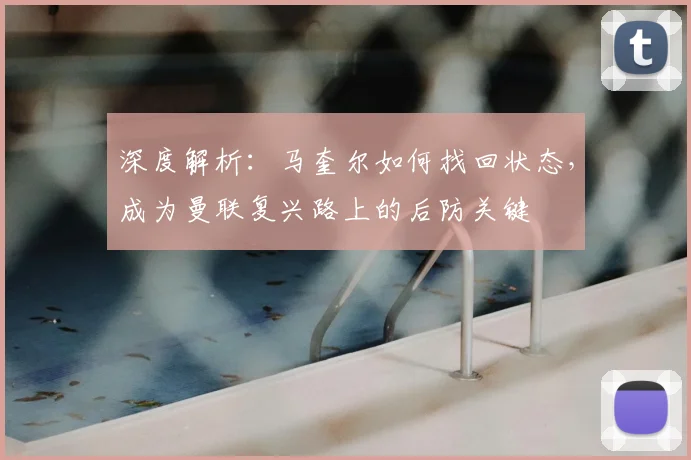 深度解析:马奎尔如何找回状态,成为曼联复兴路上的后防关键