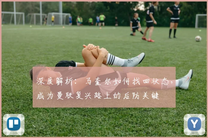 深度解析：马奎尔如何找回状态，成为曼联复兴路上的后防关键