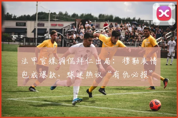法甲官媒调侃拜仁出局:穆勒表情包成爆款,球迷热议“有仇必报”