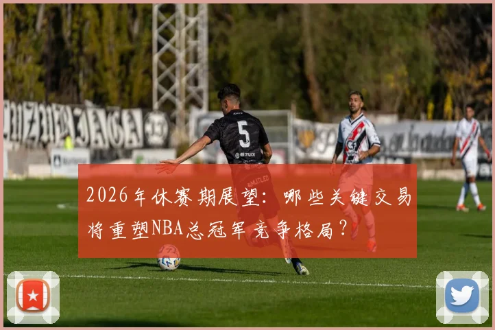 2026年休赛期展望：哪些关键交易将重塑NBA总冠军竞争格局？