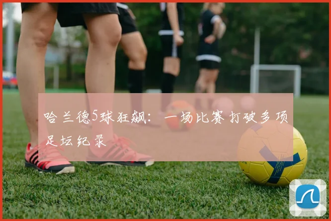 哈兰德5球狂飙:一场比赛打破多项足坛纪录