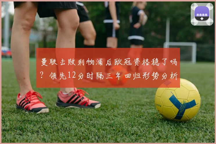 曼联击败利物浦后欧冠资格稳了吗?领先12分时隔三年回归形势分析